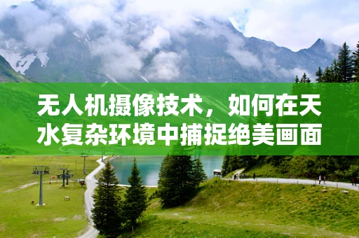 无人机摄像技术，如何在天水复杂环境中捕捉绝美画面？