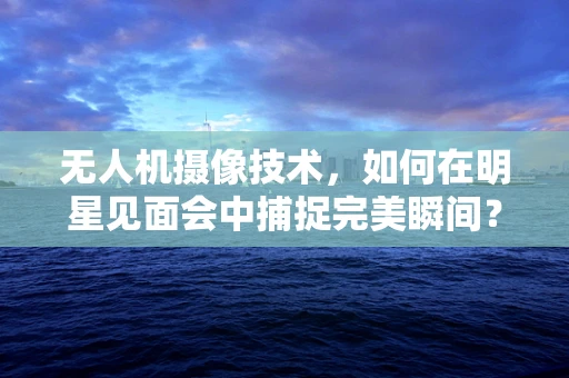 无人机摄像技术，如何在明星见面会中捕捉完美瞬间？