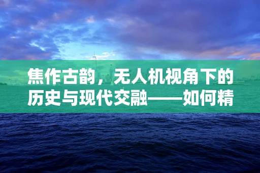 焦作古韵，无人机视角下的历史与现代交融——如何精准捕捉古迹与现代风貌的和谐共存？
