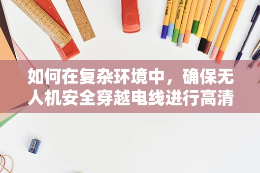 如何在复杂环境中，确保无人机安全穿越电线进行高清摄像？