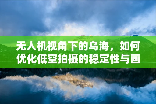 无人机视角下的乌海，如何优化低空拍摄的稳定性与画质？