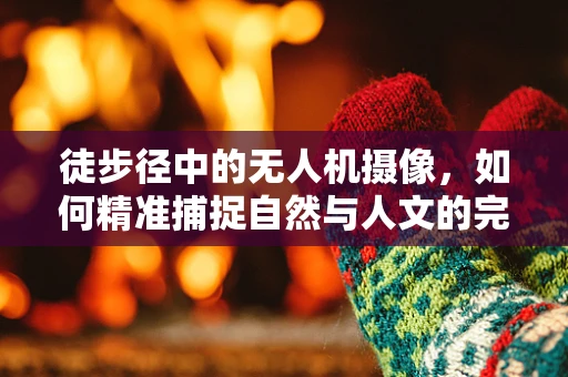 徒步径中的无人机摄像，如何精准捕捉自然与人文的完美融合？
