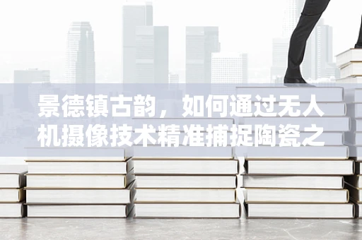景德镇古韵，如何通过无人机摄像技术精准捕捉陶瓷之城的千年风貌？