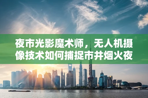 夜市光影魔术师，无人机摄像技术如何捕捉市井烟火夜的独特魅力？