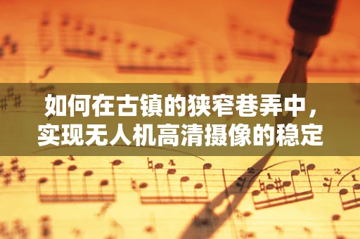 如何在古镇的狭窄巷弄中，实现无人机高清摄像的稳定与创意？
