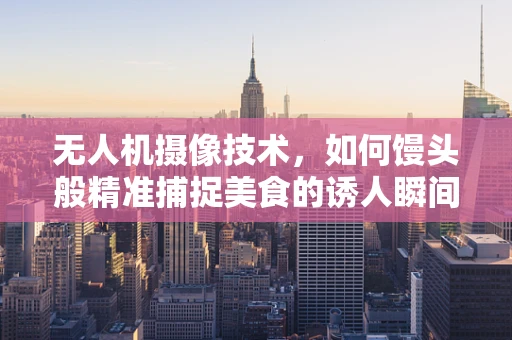 无人机摄像技术，如何馒头般精准捕捉美食的诱人瞬间？