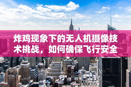 炸鸡现象下的无人机摄像技术挑战，如何确保飞行安全与图像质量？
