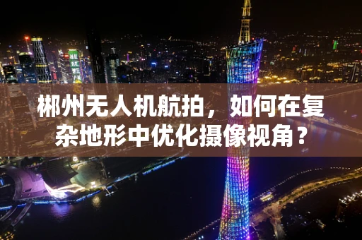 郴州无人机航拍，如何在复杂地形中优化摄像视角？