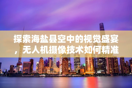 探索海盐县空中的视觉盛宴，无人机摄像技术如何精准捕捉古邑风情？