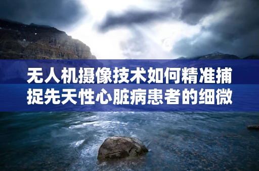 无人机摄像技术如何精准捕捉先天性心脏病患者的细微体征？