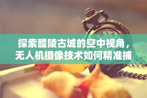 探索醴陵古城的空中视角，无人机摄像技术如何精准捕捉历史韵味？