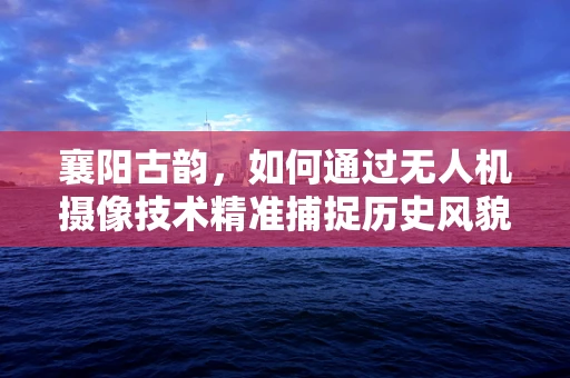襄阳古韵，如何通过无人机摄像技术精准捕捉历史风貌？