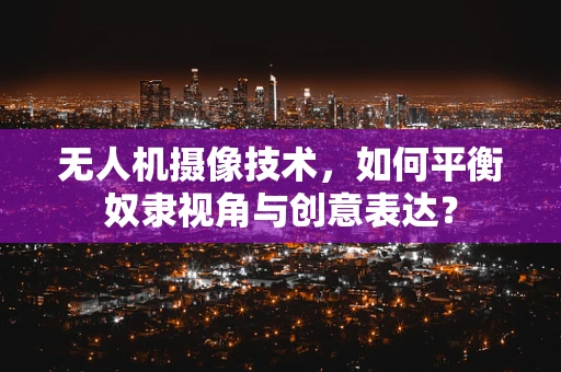 无人机摄像技术，如何平衡奴隶视角与创意表达？