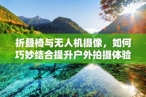 折叠椅与无人机摄像，如何巧妙结合提升户外拍摄体验？