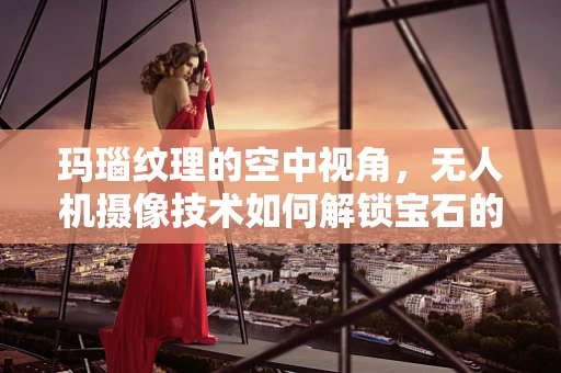 玛瑙纹理的空中视角，无人机摄像技术如何解锁宝石的隐秘细节？
