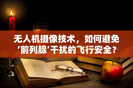 无人机摄像技术，如何避免‘前列腺’干扰的飞行安全？