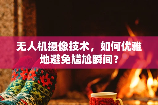 无人机摄像技术，如何优雅地避免尴尬瞬间？