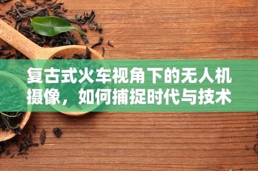 复古式火车视角下的无人机摄像，如何捕捉时代与技术的完美融合？