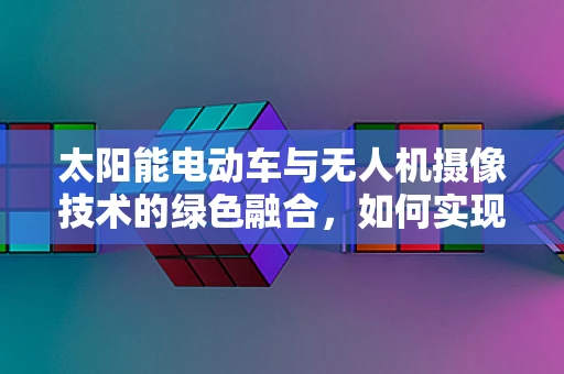 太阳能电动车与无人机摄像技术的绿色融合，如何实现高效能续航？