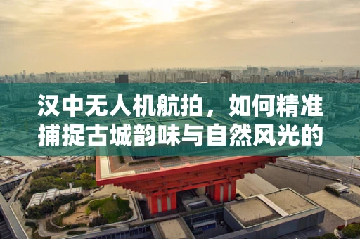 汉中无人机航拍，如何精准捕捉古城韵味与自然风光的完美融合？