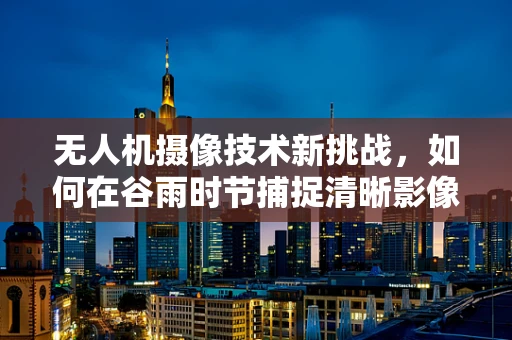 无人机摄像技术新挑战，如何在谷雨时节捕捉清晰影像？