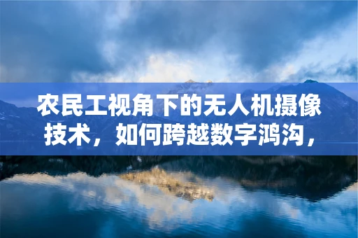 农民工视角下的无人机摄像技术，如何跨越数字鸿沟，记录真实生活？