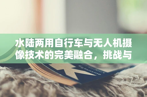 水陆两用自行车与无人机摄像技术的完美融合，挑战与机遇何在？