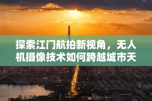 探索江门航拍新视角，无人机摄像技术如何跨越城市天际线？