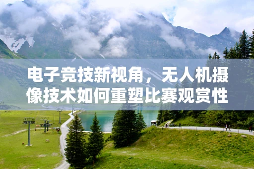 电子竞技新视角，无人机摄像技术如何重塑比赛观赏性？