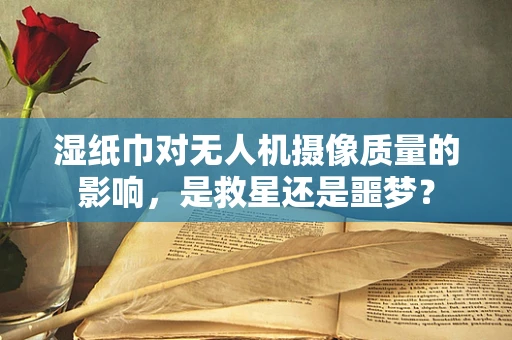 湿纸巾对无人机摄像质量的影响，是救星还是噩梦？