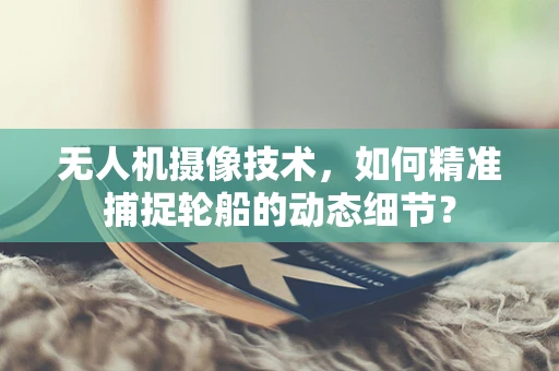 无人机摄像技术，如何精准捕捉轮船的动态细节？