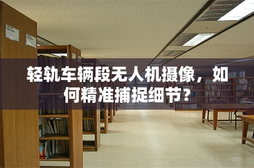 轻轨车辆段无人机摄像，如何精准捕捉细节？