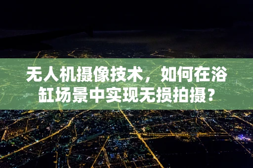 无人机摄像技术，如何在浴缸场景中实现无损拍摄？