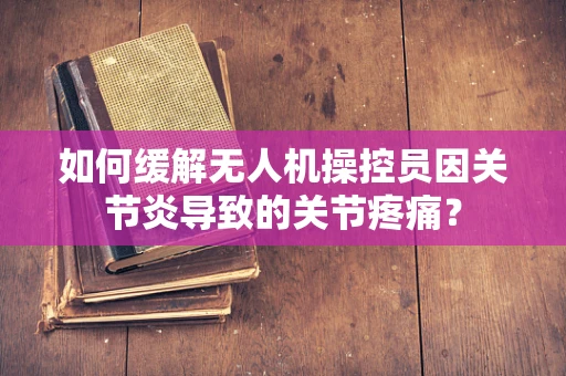 如何缓解无人机操控员因关节炎导致的关节疼痛？