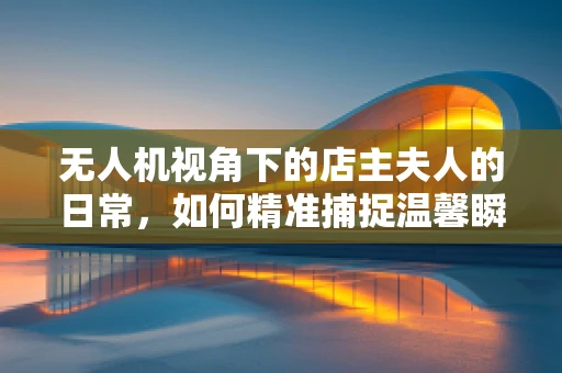 无人机视角下的店主夫人的日常，如何精准捕捉温馨瞬间？