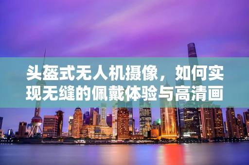 头盔式无人机摄像，如何实现无缝的佩戴体验与高清画质？