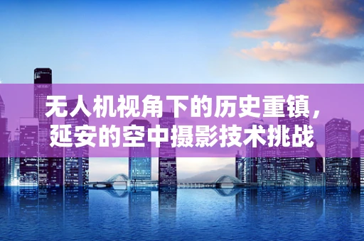 无人机视角下的历史重镇，延安的空中摄影技术挑战