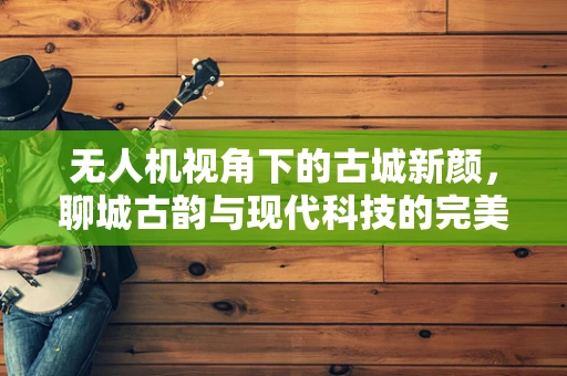 无人机视角下的古城新颜，聊城古韵与现代科技的完美融合