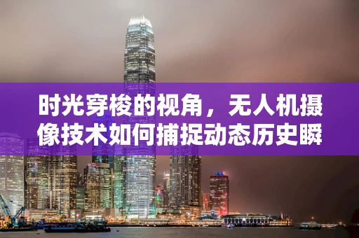 时光穿梭的视角，无人机摄像技术如何捕捉动态历史瞬间？