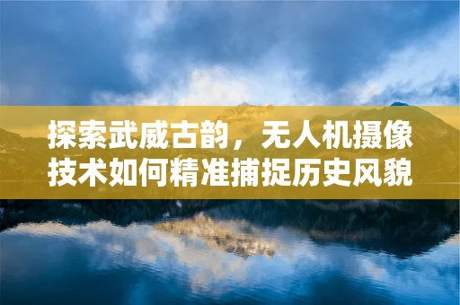 探索武威古韵，无人机摄像技术如何精准捕捉历史风貌？