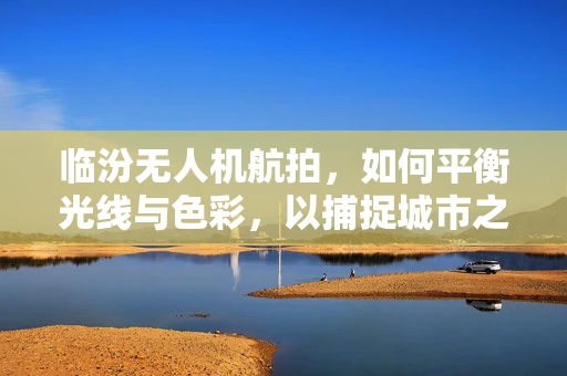 临汾无人机航拍，如何平衡光线与色彩，以捕捉城市之美？