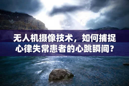 无人机摄像技术，如何捕捉心律失常患者的心跳瞬间？