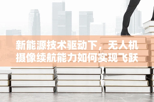 新能源技术驱动下，无人机摄像续航能力如何实现飞跃？