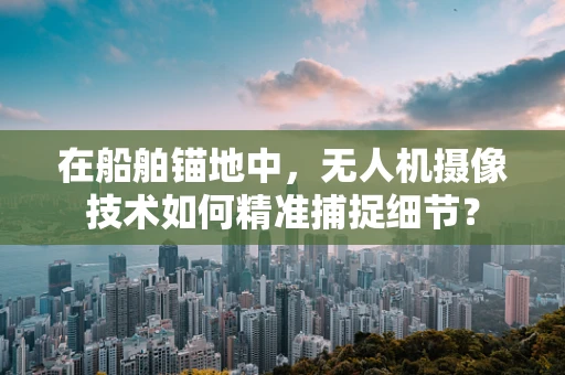 在船舶锚地中，无人机摄像技术如何精准捕捉细节？