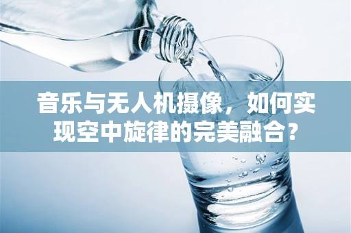 音乐与无人机摄像，如何实现空中旋律的完美融合？