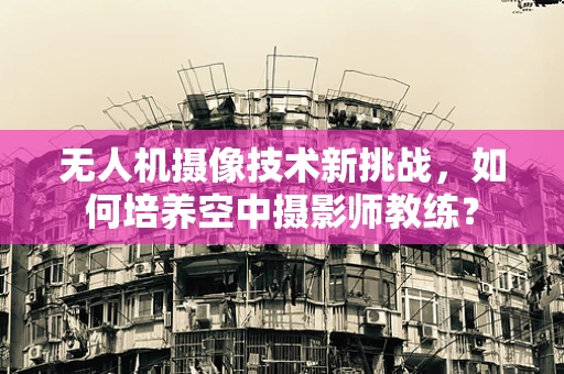 无人机摄像技术新挑战，如何培养空中摄影师教练？