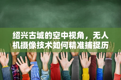 绍兴古城的空中视角，无人机摄像技术如何精准捕捉历史韵味？