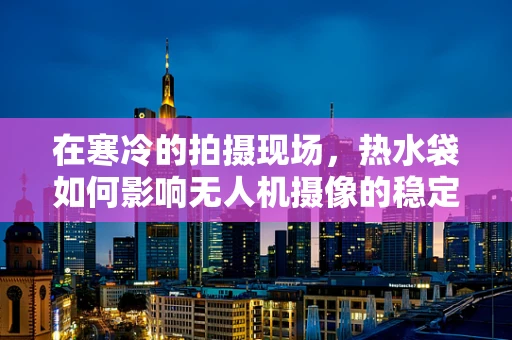 在寒冷的拍摄现场，热水袋如何影响无人机摄像的稳定性和画质？