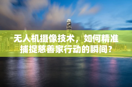 无人机摄像技术，如何精准捕捉慈善家行动的瞬间？