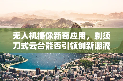 无人机摄像新奇应用，剃须刀式云台能否引领创新潮流？